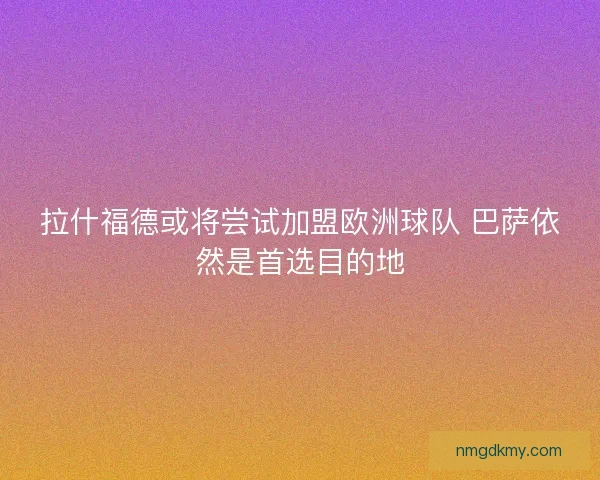 拉什福德或将尝试加盟欧洲球队 巴萨依然是首选目的地