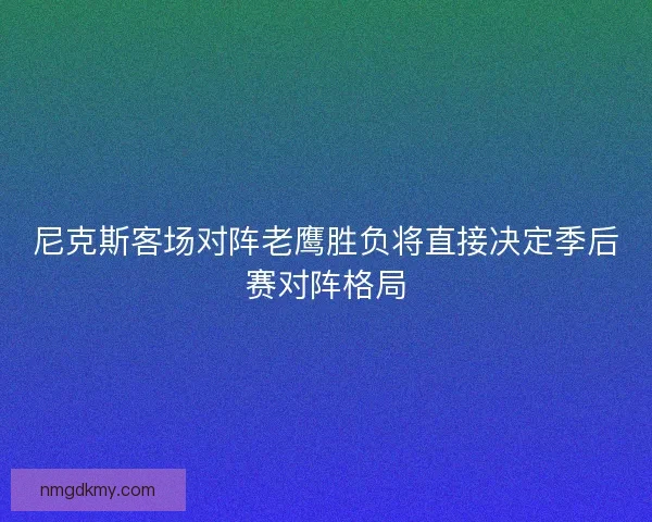 尼克斯客场对阵老鹰胜负将直接决定季后赛对阵格局