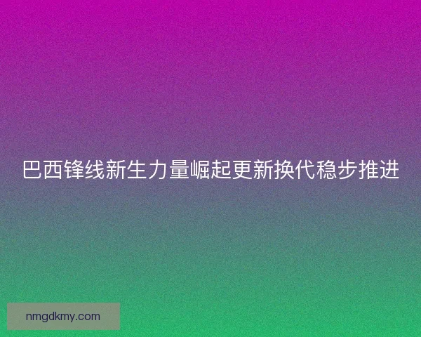 巴西锋线新生力量崛起更新换代稳步推进